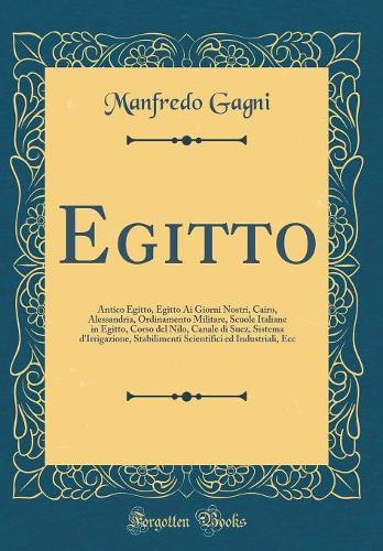 Egitto: Antico Egitto, Egitto Ai Giorni Nostri, Cairo, Alessandria, Ordinamento Militare, Scuole Italiane in Egitto, Corso del Nilo, Canale di Suez, Sistema d'Irrigazione, Stabilimenti Scientifici ed Industriali, Ecc (Classic Reprint)