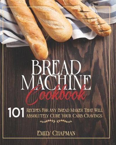 Bread Machine Cookbook: 101 Recipes For Any Bread Maker That Will (Absolutely) Cure your Carb Cravings!