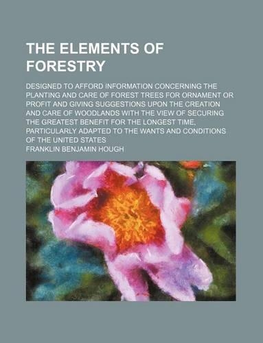 The Elements of Forestry; Designed to Afford Information Concerning the Planting and Care of Forest Trees for Ornament or Profit and Giving Suggestions Upon the Creation and Care of Woodlands with the View of Securing the Greatest Benefit