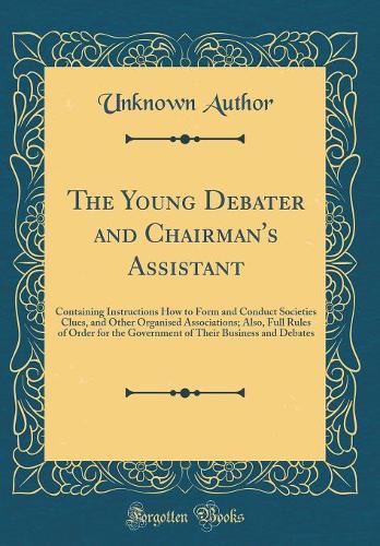 The Young Debater and Chairman's Assistant: Containing Instructions How to Form and Conduct Societies Clues, and Other Organised Associations; Also, Full Rules of Order for the Government of Their Business and Debates (Classic Reprint)
