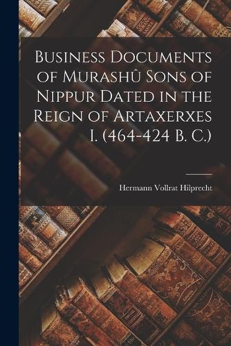 Business Documents of Murashû Sons of Nippur Dated in the Reign of Artaxerxes I. (464-424 B. C.)