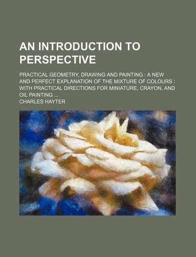 An Introduction to Perspective; Practical Geometry, Drawing and Painting: A New and Perfect Explanation of the Mixture of Colours: With Practical Directions for Miniature, Crayon, and Oil Painting ...
