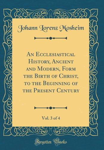 An Ecclesiastical History, Ancient and Modern, Form the Birth of Christ, to the Beginning of the Present Century, Vol. 3 of 4 (Classic Reprint)