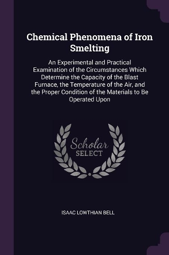 Chemical Phenomena of Iron Smelting: An Experimental and Practical Examination of the Circumstances Which Determine the Capacity of the Blast Furnace, the Temperature of the Air, and th