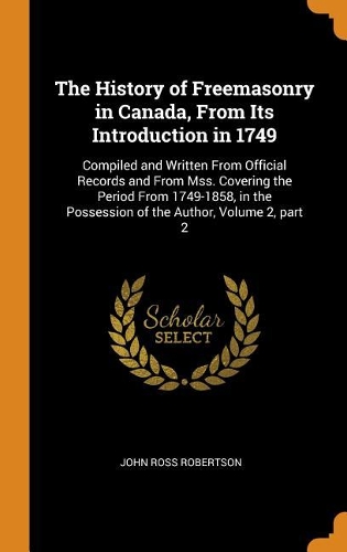The History of Freemasonry in Canada, from Its Introduction in 1749: Compiled and Written from Official Records and from Mss. Covering the Period from 1749-1858, in the Possession of the Author, Volume 2, Part 2