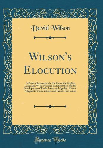 Wilson's Elocution: A Book of Instruction in the Use of the English Language; With Exercises in Articutation and the Development of Pitch, Power and Quality of Voice, Adapted to Use in Classes and Private Instruction (Classic Reprint)