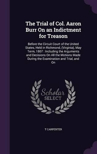 The Trial of Col. Aaron Burr On an Indictment for Treason: Before the Circuit Court of the United States, Held in Richmond, (Virginia), May Term, 1807: Including the Arguments and Decisions On All the Motion
