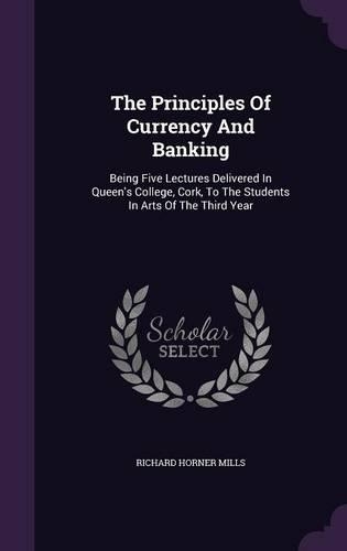 The Principles of Currency and Banking: Being Five Lectures Delivered in Queen's College, Cork, to the Students in Arts of the Third Year