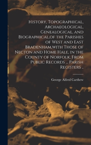 History, Topographical, Archaeological, Genealogical, and Biographical, of the Parishes of West and East Bradenham, with Those of Necton and Home Hale, in the County of Norfolk, From Public Records ... Parish Registers ..