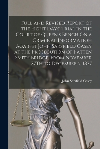 Full and Revised Report of the Eight Days' Trial in the Court of Queen's Bench On a Criminal Information Against John Sarsfield Casey at the Prosecution of Patten Smith Bridge, From November 27Th to December 5, 1877
