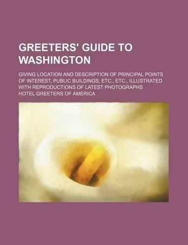 Greeters' Guide to Washington; Giving Location and Description of Principal Points of Interest, Public Buildings, Etc., Etc., Illustrated with Reproductions of Latest Photographs