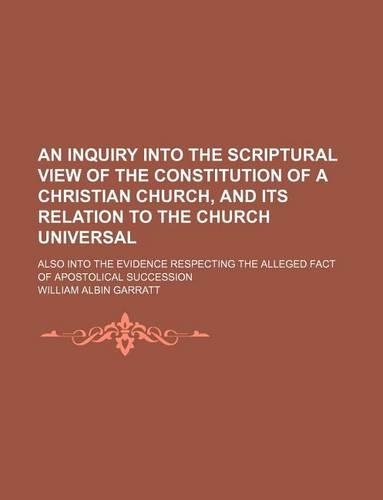 An Inquiry Into the Scriptural View of the Constitution of a Christian Church, and Its Relation to the Church Universal; Also Into the Evidence Respecting the Alleged Fact of Apostolical Succession