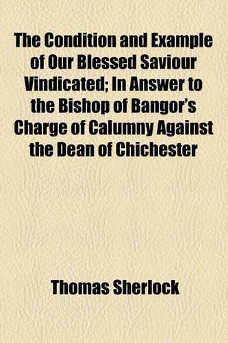 The Condition and Example of Our Blessed Saviour Vindicated; In Answer to the Bishop of Bangor's Charge of Calumny Against the Dean of Chichester