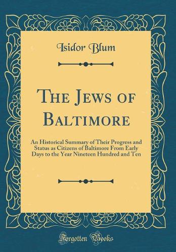 The Jews of Baltimore: An Historical Summary of Their Progress and Status as Citizens of Baltimore from Early Days to the Year Nineteen Hundred and Ten (Classic Reprint)