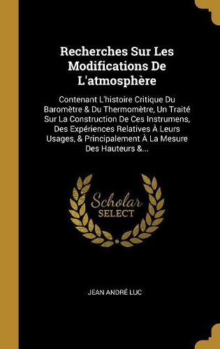 Recherches Sur Les Modifications De L'atmosphère: Contenant L'histoire Critique Du Baromètre & Du Thermomètre, Un Traité Sur La Construction De Ces Instrumens, Des Expériences Relatives À Leurs Usag