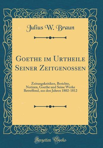 Goethe Im Urtheile Seiner Zeitgenossen: Zeitungskritiken, Berichte, Notizen, Goethe Und Seine Werke Betreffend, Aus Den Jahren 1802-1812 (Classic Reprint)