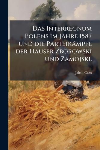 Das Interregnum Polens im Jahre 1587 und die Parteikämpfe der Häuser Zborowski und Zamojski.