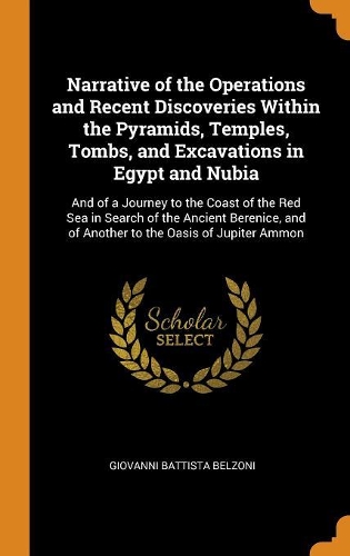 Narrative of the Operations and Recent Discoveries Within the Pyramids, Temples, Tombs, and Excavations in Egypt and Nubia: And of a Journey to the Coast of the Red Sea in Search of the Ancient Berenice, and of Another to the Oasis of Jupiter Ammon