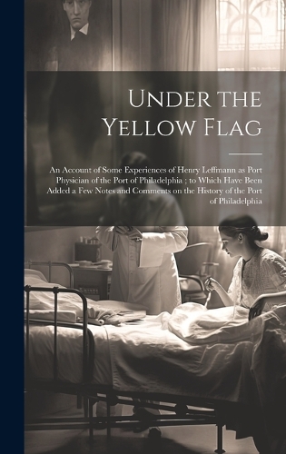 Under the Yellow Flag: An Account of Some Experiences of Henry Leffmann as Port Physician of the Port of Philadelphia; to Which Have Been Added a few Notes and Comments on