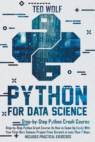 Python for Data Science: Step-By-Step Crash Course On How to Come Up Easily With Your First Data Science Project From Scratch In Less Than 7 Days. Includes Practical Exercis