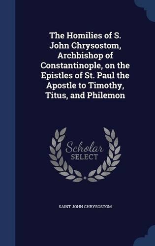 The Homilies of S. John Chrysostom, Archbishop of Constantinople, on the Epistles of St. Paul the Apostle to Timothy, Titus, and Philemon