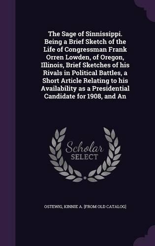 The Sage of Sinnissippi. Being a Brief Sketch of the Life of Congressman Frank Orren Lowden, of Oregon, Illinois, Brief Sketches of his Rivals in Political Battles, a Short Article Relating to his Availability as a Presidential Candidate for 1908,