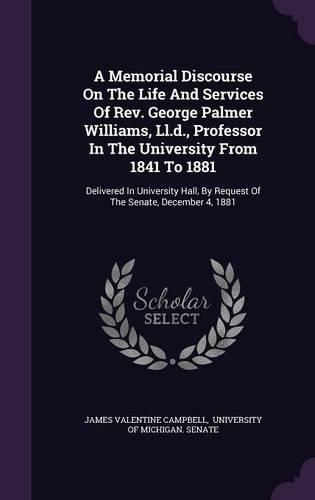 A Memorial Discourse on the Life and Services of REV. George Palmer Williams, LL.D., Professor in the University from 1841 to 1881: Delivered in University Hall, by Request of the Senate, December 4, 1881