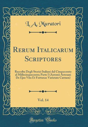 Rerum Italicarum Scriptores, Vol. 14: Raccolta Degli Storici Italiani dal Cinquecento al Millecinquecento; Parte I (Antonii Astesani De Ejus Vita Et Fortunae Varietate Carmen) (Classic Reprint)