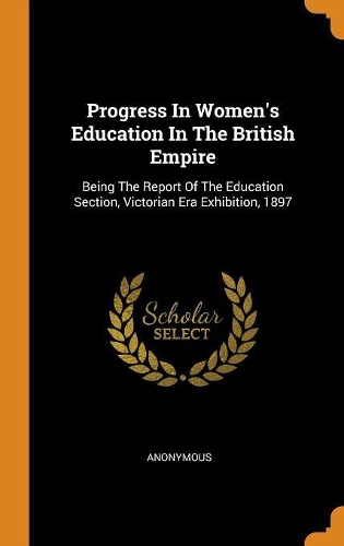 Progress In Women's Education In The British Empire: Being The Report Of The Education Section, Victorian Era Exhibition, 1897