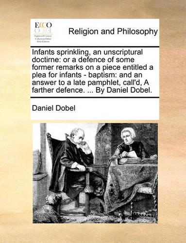 Infants Sprinkling, an Unscriptural Doctirne: Or a Defence of Some Former Remarks on a Piece Entitled a Plea for Infants - Baptism: And an Answer to a Late Pamphlet, Call'd, a Farther Defence. .