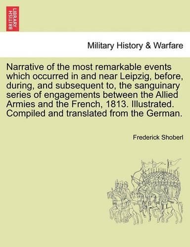 Narrative of the Most Remarkable Events Which Occurred in and Near Leipzig, Before, During, and Subsequent To, the Sanguinary Series of Engagements Between the Allied Armies and the French, 1813. Illustrated. Third Edition
