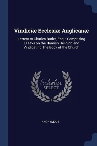 Vindiciæ Ecclesiæ Anglicanæ: Letters to Charles Butler, Esq.: Comprising Essays on the Romish Religion and Vindicating the Book of the Church