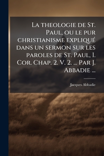 La theologie de St. Paul, ou le pur christianisme expliquÃ(c) dans un sermon sur les paroles de St. Paul, I. Cor. Chap. 2. V. 2. ... Par J. Abbadie ...