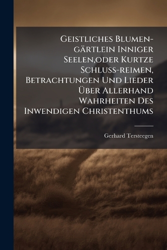 Geistliches Blumen-gärtlein Inniger Seelen, oder Kurtze Schluss-reimen, Betrachtungen Und Lieder Ãber Allerhand Wahrheiten Des Inwendigen Christenthums