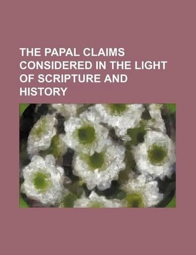 The Papal Claims Considered in the Light of Scripture and History