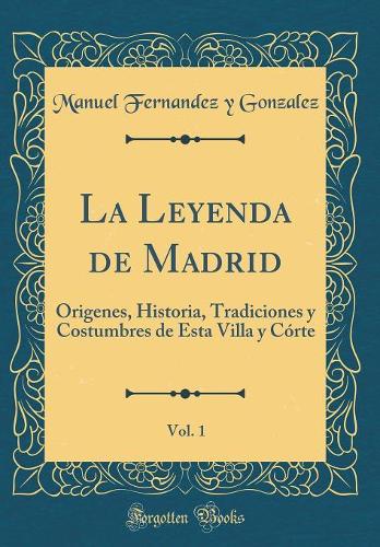 La Leyenda de Madrid, Vol. 1: Origenes, Historia, Tradiciones Y Costumbres de Esta Villa Y Córte (Classic Reprint)