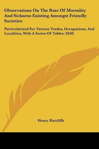 Observations On The Rate Of Mortality And Sickness Existing Amongst Friendly Societies: Particularized For Various Trades, Occupations, And Localities, With A Series Of Tables (1850)