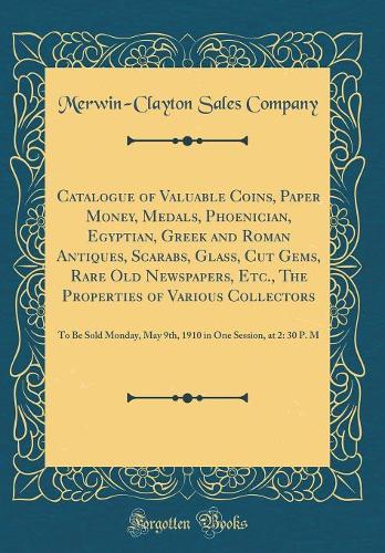 Catalogue of Valuable Coins, Paper Money, Medals, Phoenician, Egyptian, Greek and Roman Antiques, Scarabs, Glass, Cut Gems, Rare Old Newspapers, Etc., The Properties of Various Collectors: To Be Sold Monday, May 9th, 1910 in One Session, at 2: 30 P