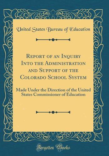 Report of an Inquiry Into the Administration and Support of the Colorado School System: Made Under the Direction of the United States Commissioner of Education (Classic Reprint)