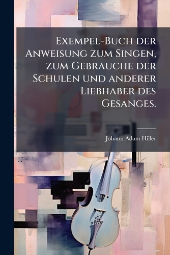 Exempel-Buch der Anweisung zum Singen, zum Gebrauche der Schulen und anderer Liebhaber des Gesanges.