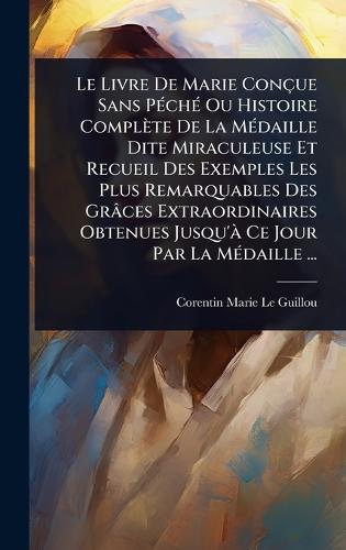 Le Livre De Marie Conçue Sans PÃ(c)chÃ(c) Ou Histoire Complète De La MÃ(c)daille Dite Miraculeuse Et Recueil Des Exemples Les Plus Remarquables Des Grâces Extraordinaires Obtenues Jusqu'Ã Ce Jour Par La MÃ(c)daille ...