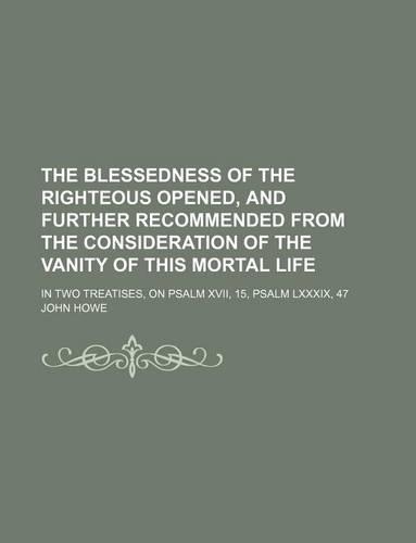 The Blessedness of the Righteous Opened, and Further Recommended from the Consideration of the Vanity of This Mortal Life; In Two Treatises, on Psalm XVII, 15, Psalm LXXXIX, 47
