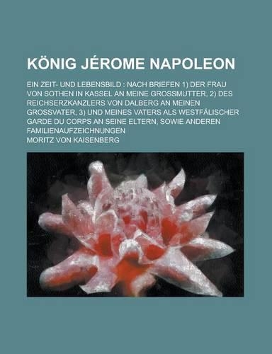 Konig Jerome Napoleon; Ein Zeit- Und Lebensbild: Nach Briefen 1) Der Frau Von Sothen in Kassel an Meine Grossmutter, 2) Des Reichserzkanzlers Von Dalberg an Meinen Grossvater, 3) Und Meines Vaters 