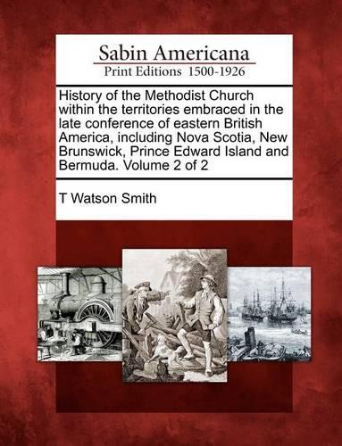 History of the Methodist Church Within the Territories Embraced in the Late Conference of Eastern British America, Including Nova Scotia, New Brunswick, Prince Edward Island and Bermuda. Volume 2 of 2