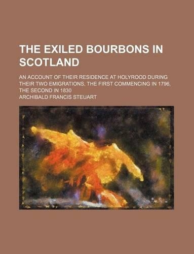 The Exiled Bourbons in Scotland; An Account of Their Residence at Holyrood During Their Two Emigrations, the First Commencing in 1796, the Second in 1830