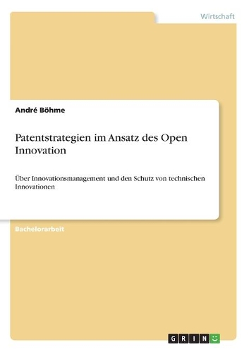 Patentstrategien im Ansatz des Open Innovation: Über Innovationsmanagement und den Schutz von technischen Innovationen