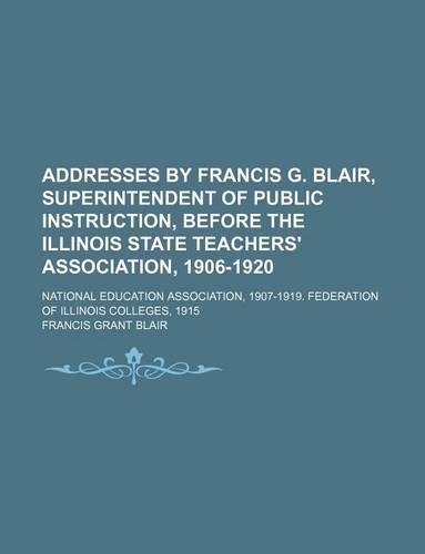 Addresses by Francis G. Blair, Superintendent of Public Instruction, Before the Illinois State Teachers' Association, 1906-1920; National Education Association, 1907-1919. Federation of Illinois Colleges, 1915
