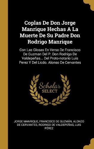 Coplas De Don Jorge Manrique Hechas A La Muerte De Su Padre Don Rodrigo Manrique: Con Las Glosas En Verso De Francisco De Guzman Del P. Don Rodrigo De Valdepeñas... Del Proto-notario Luis Perez Y Del Licdo. Alonso De Cervantes