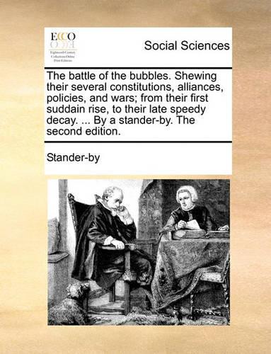 The Battle of the Bubbles. Shewing Their Several Constitutions, Alliances, Policies, and Wars; From Their First Suddain Rise, to Their Late Speedy Decay. ... by a Stander-By. the Second Edition.