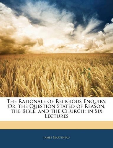 The Rationale of Religious Enquiry, Or, the Question Stated of Reason, the Bible, and the Church; In Six Lectures